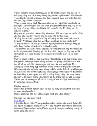 Và khi buổi thờ phượng kết thúc, các tín đồ đến khen ngợi ông mục sư về
bài giảng cũng như cách trang hoàng lộng lẫy của ngôi nhà thờ đêm hôm đó.
Trong lúc đó, có một người đàn ông đứng mân mê trước tấm khăn. Khi rời
nhà thờ, ông nói với vị mục sư:
"Thật là ngạc nhiên. Cách đây nhiều năm, vợ tôi - xin Chúa ban cho bà sự
yên nghỉ - và tôi cũng có một tấm khăn giống như tấm khăn này. Vợ tôi chỉ
sử dụng nó trong những dịp thật đặc biệt mà thôi. Lúc đó, chúng tôi còn
sống tại Vienna."
Ông mục sư giật mình và cảm thấy kinh ngạc. Thế rồi vị mục sư từ tốn kể lại
cho ông câu chuyện về người phụ nữ trong nhà thờ hồi chiều.
"Không thể tin được", người đàn ông xúc động run rẩy, nước mắt lăn dài
trên má " Vợ tôi còn sống thật sao? Làm sao tôi có thể tìm gặp bà ấy?"
Vị mục sư nhớ lại tên của gia đình mà người phụ nữ đến xin việc. Ông gọi
điện thoại cho họ, hỏi thăm tên và địa chỉ của bà.
Trên chiếc xe cũ kỹ của mình, ông mục sư chở người đàn ông đó đến nhà bà
ở bên kia thành phố. Họ cùng gõ cửa. Khi cánh cửa mở ra, ông mục sư đã
chứng kiến một cuộc đoàn tụ vợ chồng đầy nước mắt, niềm vui và hạnh
phúc.
Một vài người có thể gọi câu chuyện này là một điều gì đó cực kỳ may mắn:
kết quả của lỗ hổng trên bức tường phía sau toà giảng, chiếc khăn trải bàn
tiệc cũ kỹ, sự khéo léo của ông mục sư trong việc giải quyết vấn đề ...
Nhưng sự xảy ra trùng hợp của tất cả các sự kiện đó là một điều hiếm gặp.
Nếu như một mắc xích nào trong chuỗi sự kiện này bị thiếu đi: nếu không có
mưa, nếu mái nhà thờ không bị nứt, nếu ông mục sư không quyết định tham
dự buổi đấu giá, nếu người phụ nữ kia không đi tìm công việc trong thành
phố này ... thì người chồng và người vợ có thể chẳng bao giờ gặp lại nhau.
Và nói một cách đơn giản, tất cả chỉ là bởi ý Chúa. Và Ngài luôn làm việc
kỳ diệu theo cách của Ngài.
Câu hỏi suy gẫm
Bạn có bao giờ kinh nghiệm đýợc sự diệu kỳ trong chương trình của Chúa
trên đời sống bạn chưa?
Bạn có dám giao phó mọi kế hoạch của mình cho Chúa không?
Mỗi tuần một câu Kinh Thánh
EsIs 55:8-9
8 Đức Giê-hô-va phán: Ý tưởng ta chẳng phải ý tưởng các ngươi, đường lối
các ngươi chẳng phải đường lối ta. 9 Vì các từng trời cao hơn đất bao nhiêu,
thì đường lối ta cao hơn đường lối các ngươi, ý tưởng ta cao hơn ý tưởng các
ngươi cũng bấy nhiêu.
 