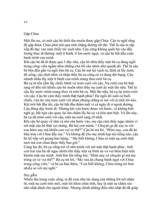 **
Gặp Chúa
Một lần nọ, có một cậu bé thiết tha muốn được gặp Chúa. Cậu ta nghĩ rằng
để gặp được Chúa phải trải qua một chặng đường rất dài. Thế là cậu ta sắp
xếp đồ đạc vào một chiếc túi xách nhỏ. Cậu cũng không quên bỏ vào đấy
lương thực đi đường: một ít bánh, 6 lon nước ngọt, và cậu bé bắt đầu cuộc
hành trình của mình.
Khi cậu bé đã đi được qua 3 dãy nhà, cậu bé nhìn thấy một bà cụ đang ngồi
trong công viên ngắm nhìn những chú bồ câu nhởn nhơ quanh đó. Thế là cậu
bé bèn đến gần và ngồi bên bà cụ. Cậu bé mở túi xách ra, định sẽ lấy nước
để uống, cậu chợt nhìn và nhận thấy bà cụ cũng có vẻ đang đói bụng. Cậu
nhanh nhẩu lấy một ít bánh của mình mang theo mời bà cụ.
Bà cụ từ tốn cầm lấy chiếc bánh và mỉm cười với cậu. Nụ cười của bà thật
rạng rỡ đến nổi khiến cậu bé muốn nhìn thấy nụ cười ấy một lần nữa. Thế là
cậu lấy nước mình mang theo và mời bà cụ. Một lần nữa, bà cụ lại mỉm cười
với cậu. Cậu bé cảm thấy mình thật hạnh phúc! Họ ngồi đó suốt cả buổi
chiều, vừa ăn vừa mỉm cười với nhau nhưng chẳng ai nói với ai một lời nào.
Khi trời bắt đầu tối, cậu bé bắt đầu thấm mệt vì cả ngày đi ở ngoài đường.
Cậu đứng dậy bước đi. Nhưng khi vừa bước được vài bước, và không biết
nghĩ gì, bất ngờ cậu quay lại ôm chầm lấy bà cụ và hôn tạm biệt. Và lần này,
bà cụ đã mỉm cười với cậu, một nụ cười rạng rỡ nhất.
Khi cậu bé quay về nhà và mở cửa bước vào, mẹ cậu cảm thấy ngạc nhiên vì
nét mặt cậu bé thật vui mừng. Bà hỏi con mình, “ Chuyện gì đã xảy ra với
con hôm nay mà khiến con vui vẻ thế?” Cậu bé trả lời, “Hôm nay, con đã ăn
bữa trưa với Chúa đấy mẹ.” Và không để cho mẹ mình kịp nói tiếng nào, cậu
bé kể tiếp với giọng hào hứng, “ Mẹ biết không, Chúa có một nụ cười thật
tươi mà con chưa được thấy bao giờ.”
Cùng lúc đó, bà cụ cũng trở về nhà mình với nét mặt thật hạnh phúc. Anh
con trai của bà rất ngạc nhiên khi thấy một sự bình an và vui thỏa hiện trên
khuôn mặt mẹ mình. Anh bèn lên tiếng hỏi, “Hôm nay có chuyện gì mà mẹ
trông có vẻ vui thế?” Bà cụ trả lời, “Mẹ vừa ăn chung bánh ngọt với Chúa
trong công viên,” và bà cụ bàn thêm, “Con biết không, Chúa trông trẻ hơn
nhiều so với mẹ nghĩ.”
Suy gẫm
Nhiều lần trong cuộc sống, ta đã xem nhẹ tác dụng của những lời nói nhân
từ, một nụ cười trên môi, một lời khen chân tình, hay là một sự chăm sóc
nhỏ nhặt dành cho người khác. Nhưng chính những điều nhỏ nhặt đó đã giúp
 