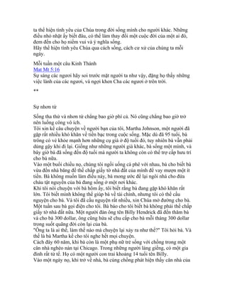 ta thể hiện tình yêu của Chúa trong đời sống mình cho người khác. Những
điều nhỏ nhặt ấy biết đâu, có thể làm thay đổi một cuộc đời của một ai đó,
đem đến cho họ niềm vui và ý nghĩa sống.
Hãy thể hiện tình yêu Chúa qua cách sống, cách cư xử của chúng ta mỗi
ngày.
Mỗi tuần một câu Kinh Thánh
Mat Mt 5:16
Sự sáng các ngươi hãy soi trước mặt người ta như vậy, đặng họ thấy những
việc lành của các ngươi, và ngợi khen Cha các ngươi ở trên trời.
**
Sự nhơn từ
Sống tha thứ và nhơn từ chẳng bao giờ phí cả. Nó cũng chẳng bao giờ trở
nên luống công vô ích.
Tôi xin kể câu chuyện về người bạn của tôi, Martha Johnson, một người đã
gặp rất nhiều khó khăn về tiền bạc trong cuộc sống. Mặc dù đã 95 tuổi, bà
trông có vẻ khỏe mạnh hơn những cụ già ở độ tuổi đó, tuy nhiên bà vẫn phải
dùng gậy khi đi lại. Giống như những người già khác, bà sống một mình, và
bây giờ bà đã sống đến độ tuổi mà người ta không còn có thể trợ cấp hưu trí
cho bà nữa.
Vào một buổi chiều nọ, chúng tôi ngồi uống cà phê với nhau, bà cho biết bà
vừa đến nhà băng để thế chấp giấy tờ nhà đất của mình để vay mượn một ít
tiền. Bà không muốn làm điều này, bà mong ước để lại ngôi nhà cho đứa
cháu tật nguyền của bà đang sống ở một nơi khác.
Khi tôi nói chuyện với bà hôm ấy, tôi biết rằng bà đang gặp khó khăn rất
lớn. Tôi biết mình không thể giúp bà về tài chính, nhưng tôi có thể cầu
nguyện cho bà. Và tôi đã cầu nguyện rất nhiều, xin Chúa mở đường cho bà.
Một tuần sau bà gọi điện cho tôi. Bà báo cho tôi biết bà không phải thế chấp
giấy tờ nhà đất nữa. Một người đàn ông tên Billy Hendrick đã đến thăm bà
và cho bà 300 dollar, ông cũng hứa sẽ chu cấp cho bà mỗi tháng 300 dollar
trong suốt quãng đời còn lại của bà.
"Ông ta là ai thế, làm thế nào mà chuyện lại xảy ra như thế?" Tôi hỏi bà. Và
thế là bà Martha kể cho tôi nghe hết mọi chuyện.
Cách đây 60 năm, khi bà còn là một phụ nữ trẻ sống với chồng trong một
căn nhà nghèo nàn tại Chicago. Trong những người láng giềng, có một gia
đình rất tử tế. Họ có một người con trai khoảng 14 tuổi tên Billy.
Vào một ngày nọ, khi trở về nhà, bà cùng chồng phát hiện thấy căn nhà của
 