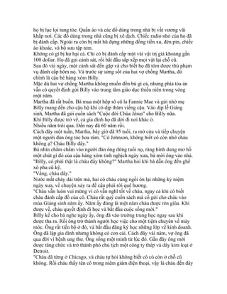 họ bị lục lọi tung tóe. Quần áo và các đồ dùng trong nhà bị vất vương vãi
khắp nơi. Các đồ dùng trong nhà cũng bị xê dịch. Chiếc radio nhỏ của họ đã
bị đánh cắp. Ngoài ra còn bị mất hũ đựng những đồng tiền xu, đèn pin, chiếc
áo khoác, và bộ sưu tập tem.
Không có gì bị hư hại cả. Chỉ có bị đánh cắp một vài vật trị giá khoảng gần
100 dollar. Họ đã gọi cảnh sát, rồi bắt đầu sắp xếp mọi vật lại chỗ cũ.
Sau đó vài ngày, một cảnh sát đến gặp và cho biết họ đã tóm được thủ phạm
vụ đánh cắp hôm nọ. Và trước sự sửng sốt của hai vợ chồng Martha, đó
chính là cậu bé hàng xóm Billy.
Mặc dù hai vợ chồng Martha không muốn đền bù gì cả, nhưng phía tòa án
vẫn có quyết định gửi Billy vào trung tâm giáo dục thiếu niên trong vòng
một năm.
Martha đã rất buồn. Bà mua một hộp sô cô la Fannie Mae và gửi nhờ mẹ
Billy mang đến cho cậu hộ khi có dịp thăm viếng cậu. Vào dịp lễ Giáng
sinh, Martha đã gửi cuốn sách "Cuộc đời Chúa Jêsus" cho Billy nữa.
Khi Billy được trở về, cả gia đình họ đã dời đi nơi khác ở.
Nhiều năm trôi qua. Đến nay đã 60 năm rồi.
Cách đây một tuần, Martha, bây giờ đã 95 tuổi, ra mở cửa và tiếp chuyện
một người đàn ông tóc hoa râm. "Cô Johnson, không biết cô còn nhớ cháu
không ạ? Cháu Billy đây."
Bà nhìn chằm chằm vào người đàn ông đứng tuổi nọ, ráng hình dung mơ hồ
một chút gì đó của cậu hàng xóm tinh nghịch ngày xưa, bà mời ông vào nhà.
"Billy, có phải thật là cháu đấy không?" Martha hỏi khi bà dẫn ông đến ghế
xô pha cũ kỹ.
"Vâng, cháu đây."
Nước mắt chảy dài trên má, hai cô cháu cùng ngồi ôn lại những kỷ niệm
ngày xưa, về chuyện xảy ra để cậu phải rời quê hương.
"Cháu vẫn luôn vui mừng vì cô vẫn nghĩ tốt về cháu, ngay cả khi cô biết
cháu đánh cắp đồ của cô. Cháu rất quý cuốn sách mà cô gửi cho cháu vào
mùa Giáng sinh năm ấy. Năm ấy đúng là một năm cháu được rèn giũa. Khi
được về, cháu quyết định đi học và bắt đầu cuộc sống mới."
Billy kể cho bà nghe ngày ấy, ông đã vào trường trung học ngay sau khi
được tha ra. Rồi ông trở thành người học việc cho một tiệm chuyên về máy
móc. Ông rất tiến bộ ở đó, và bắt đầu đăng ký học những lớp về kinh doanh.
Ông đã lập gia đình nhưng không có con cái. Cách đây vài năm, vợ ông đã
qua đời vì bệnh ung thư. Ông sống một mình từ lúc đó. Gần đây ông mới
được tăng chức và trở thành phó chủ tịch một công ty thép và dây kim loại ở
Detroit.
"Cháu đã từng ở Chicago, và cháu tự hỏi không biết cô có còn ở chỗ cũ
không. Rồi cháu thấy tên cô trong niêm giám điện thoại, vậy là cháu đến đây
 