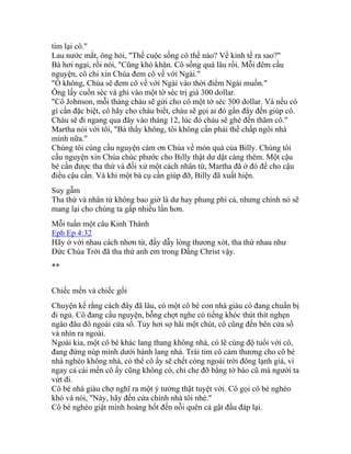 tìm lại cô."
Lau nước mắt, ông hỏi, "Thế cuộc sống cô thế nào? Về kinh tế ra sao?"
Bà hơi ngại, rồi nói, "Cũng khó khăn. Cô sống quá lâu rồi. Mỗi đêm cầu
nguyện, cô chỉ xin Chúa đem cô về với Ngài."
"Ồ không, Chúa sẽ đem cô về với Ngài vào thời điểm Ngài muốn."
Ông lấy cuốn séc và ghi vào một tờ séc trị giá 300 dollar.
"Cô Johnson, mỗi tháng cháu sẽ gửi cho cô một tờ séc 300 dollar. Và nếu có
gì cần đặc biệt, cô hãy cho cháu biết, cháu sẽ gọi ai đó gần đây đến giúp cô.
Cháu sẽ đi ngang qua đây vào tháng 12, lúc đó cháu sẽ ghé đến thăm cô."
Martha nói với tôi, "Bà thấy không, tôi không cần phải thế chấp ngôi nhà
mình nữa."
Chúng tôi cùng cầu nguyện cám ơn Chúa về món quà của Billy. Chúng tôi
cầu nguyện xin Chúa chúc phước cho Billy thật dư dật càng thêm. Một cậu
bé cần được tha thứ và đối xử một cách nhân từ, Martha đã ở đó để cho cậu
điều cậu cần. Và khi một bà cụ cần giúp đỡ, Billy đã xuất hiện.
Suy gẫm
Tha thứ và nhân từ không bao giờ là dư hay phung phí cả, nhưng chính nó sẽ
mang lại cho chúng ta gấp nhiều lần hơn.
Mỗi tuần một câu Kinh Thánh
Eph Ep 4:32
Hãy ở với nhau cách nhơn từ, đầy dẫy lòng thương xót, tha thứ nhau như
Đức Chúa Trời đã tha thứ anh em trong Đấng Christ vậy.
**
Chiếc mền và chiếc gối
Chuyện kể rằng cách đây đã lâu, có một cô bé con nhà giàu có đang chuẩn bị
đi ngủ. Cô đang cầu nguyện, bỗng chợt nghe có tiếng khóc thút thít nghẹn
ngào đâu đó ngoài cửa sổ. Tuy hơi sợ hãi một chút, cô cũng đến bên cửa sổ
và nhìn ra ngoài.
Ngoài kia, một cô bé khác lang thang không nhà, có lẽ cùng độ tuổi với cô,
đang đứng núp mình dưới hành lang nhà. Trái tim cô cảm thương cho cô bé
nhà nghèo không nhà, có thể cô ấy sẽ chết cóng ngoài trời đông lạnh giá, vì
ngay cả cái mền cô ấy cũng không có, chỉ che đỡ bằng tờ báo cũ mà người ta
vứt đi.
Cô bé nhà giàu chợ nghĩ ra một ý tưởng thật tuyệt vời. Cô gọi cô bé nghèo
khó và nói, "Này, hãy đến cửa chính nhà tôi nhé."
Cô bé nghèo giật mình hoảng hốt đến nỗi quên cả gật đầu đáp lại.
 