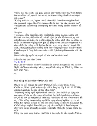 Với vẻ thất bại, cậu bé vừa quay lại nhìn cha vừa khóc nức nở, "Con đã làm
hết sức rồi đó chứ, con đã làm rồi mà ba. Con đã dùng hết tất cả sức mạnh
mà con có!"
"Không phải đâu con," người cha từ tốn trả lời, "con chưa dùng hết tất cả
sức mạnh mà con có đâu. Con chưa có nhờ ba làm việc này giúp con mà."
Và người cha cuối xuống, khiêng tảng đá và nhẹ nhàng đem nó lên khỏi hố
cát.
Suy gẫm
Trong cuộc sống của mỗi người, có rất nhiều những tảng đá: những khó
khăn về việc làm, thiếu thốn về kinh tế, bệnh tật, vấn đề tình cảm, sự mất
mát những người thân...Đó là những tảng đá, những gánh nặng mà chúng ta
nhiều lần tự mình cố gắng vượt qua, cố gắng đẩy ra khỏi đời sống mình. Và
cũng nhiều lần chúng ta đã thất bại, bế tắc, tuyệt vọng và nghĩ rằng đã hết
cách. Nhưng chúng ta quên rằng mình còn có một nguồn sức mạnh vô biên:
Cha chúng ta là Đấng luôn nhìn thấy và chờ đợi những đứa con đến nhờ cậy
Ngài.
Bạn đã nhờ cậy nguồn sức mạnh vô biên từ Cha mình chưa?
Mỗi tuần một câu Kinh Thánh
Thi Tv 28:7
Đức Giê-hô-va là sức mạnh và là cái khiên của tôi; Lòng tôi đã nhờ cậy nơi
Ngài, và tôi được cứu tiếp; Vì vậy, lòng tôi rất mừng rỡ, Tôi sẽ lấy bài ca mà
ngợi khen Ngài.
**
Đứa trẻ lớp ba giải thích về Đức Chúa Trời
Đây là bài viết bởi cậu bé Danny Dutton, 8 tuổi, sống ở Chula Vista,
California, là bài tập về nhà của cậu bé khi đang học lớp 3 với chủ đề "Hãy
giải thích em hiểu thế nào về Đức Chúa Trời".
"Một trong những nghề nghiệp chính của Đức Chúa Trời là tạo dựng nên
con người. Chúa tạo nên con người mới để thay thế cho những người qua
đời, vì thế mới có đủ người để chăm sóc và quản trị hết mọi việc trên trái đất
này. Chúa không tạo ra những người lớn ngay, nhưng Ngài tạo ra con nít
trước. Em nghĩ có thể con nít nhỏ hơn nên dễ dàng tạo ra hơn. Bằng cách đó,
Chúa không cần phải dành thời gian quý báu của Ngài để dạy chúng nói
chuyện và tập đi. Chúa chỉ cần giao con nít cho những bố mẹ của chúng mà
thôi.
Công việc quan trọng thứ hai của Chúa là lắng nghe lời cầu nguyện. Một số
 