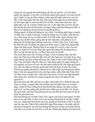 lượng lời cầu nguyện lớn kinh khủng vẫn liên tục gửi đi, vì có rất nhiều
người cầu nguyện, ví dụ như có rất nhiều người cầu nguyện vào trước giờ đi
ngủ. Chính vì vậy mà Chúa chẳng có thời gian để nghe radio hay xem tivi.
Bởi vì khi Ngài nghe hết mọi thứ, chắc rằng Chúa nghe ồn ào kinh khủng,
trừ khi Ngài nghĩ ra cách nào để tắt nó đi thôi. Chúa nhìn thấy mọi việc,
nghe thấy mọi sự và Ngài ở khắp mọi nơi, vì thế Ngài bận rộn lắm. Do đó,
bạn không nên làm tốn thời gian của Ngài, bằng cách bạn không nên đến và
đòi ba mẹ những gì mà ba mẹ bảo là họ không thể có.
Những người vô thần thì không tin vào Chúa. Em không nghĩ rằng có người
vô thần nào ở Chula Vista đâu. Ít nhất là không có ai vô thần ở nhà thờ của
em. Chúa Jesus là Con của Đức Chúa Trời. Hồi trước, Ngài vẫn hay làm
những việc rất khó khăn, giống như đi trên mặt nước, làm phép lạ và cố
gắng dạy dỗ những người không muốn học về Đức Chúa Trời. Cuối cùng,
họ thấy bắt mệt về những bài giảng của Chúa Jesus, và thế là họ đóng đinh
Ngài trên thập tự giá. Nhưng Chúa Jesus cũng tốt và tử tế y như Cha của
Ngài, và Ngài nói với Cha rằng mấy người đó chẳng biết họ đang làm gì
đâu, xin hãy tha thứ cho họ, và Đức Chúa Trời nói là OK.
Cha của Chúa Jesus rất vui lòng về Ngài, về tất cả những công việc khó
nhọc mà Chúa Jesus làm trên đất, cho nên Cha Ngài nói với Chúa Jesus rằng
Ngài không cần phải xuống trần gian nữa, Ngài có thể ở trên Thiên Đàng với
Cha. Vậy nên Ngài vâng lời. Bây giờ, Ngài đang giúp Cha nghe những lời
cầu nguyện, rồi xem xét xem việc nào quan trọng thì để Cha Ngài giải quyết,
còn việc nào Ngài có thể giải quyết một mình thì Ngài sẽ phụ Cha mình.
Chúa Jesus giống như thư ký, nhưng chỉ có điều Ngài quan trọng hơn nhiều.
Bạn có thể cầu nguyện bất cứ lúc nào bạn muốn, chắc chắn Đức Chúa Trời
và Chúa Jesus sẽ nghe, bởi vì bây giờ Chúa Jesus và Cha của Ngài đã phân
chia công việc, nên khi nào cũng có người sẵn sàng ở đó nghe lời cầu
nguyện cả.
Bạn nên luôn luôn đến nhà thờ vào ngày Chúa nhật, bởi vì điều đó làm cho
Chúa vui lòng, và người đầu tiên mà bạn nên đem đến niềm vui vẻ hạnh
phúc, chính là Chúa. Đừng bỏ đi nhà thờ để làm những việc khác mà bạn
nghĩ la sẽ vui hơn, giống như đi biển chơi. Điều này là sai đấy! Và, dù sao
thì ngoài biển, mặt trời cũng không lên cao cho đến buổi trưa, bạn có thể đi
biển sau giờ nhóm mà.
Nếu bạn không tin vào Đức Chúa Trời, ngoài việc bạn là một người vô thần,
bạn sẽ còn cảm thấy cô đơn, bởi vì ba mẹ bạn không thể đi với bạn ở khắp
mọi nơi, chẳng hạn như khi đi cắm trại, nhưng mà Chúa thì có thể ở với bạn
mọi lúc mọi nơi. Thật tốt khi mình biết rằng Chúa đang ở với mình, nhất là
khi bạn sợ bóng tối, hay khi bạn không thể bơi giỏi và bạn sợ bị chìm khi bị
mấy đứa con nít bự con hơn kéo ra chỗ sâu. Nhưng bạn không nên luôn luôn
 