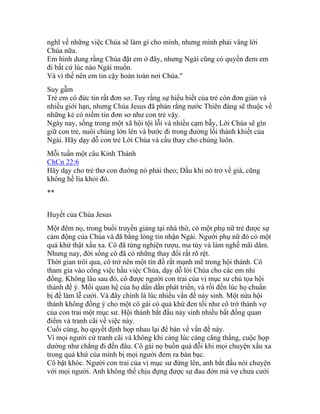 nghĩ về những việc Chúa sẽ làm gì cho mình, nhưng mình phải vâng lời
Chúa nữa.
Em hình dung rằng Chúa đặt em ở đây, nhưng Ngài cũng có quyền đem em
đi bất cứ lúc nào Ngài muốn.
Và vì thế nên em tin cậy hoàn toàn nơi Chúa."
Suy gẫm
Trẻ em có đức tin rất đơn sơ. Tuy rằng sự hiểu biết của trẻ còn đơn giản và
nhiều giới hạn, nhưng Chúa Jesus đã phán rằng nước Thiên đàng sẽ thuộc về
những kẻ có niềm tin đơn sơ như con trẻ vậy.
Ngày nay, sống trong một xã hội tội lỗi và nhiều cạm bẫy, Lời Chúa sẽ gìn
giữ con trẻ, nuôi chúng lớn lên và bước đi trong đường lối thánh khiết của
Ngài. Hãy dạy dỗ con trẻ Lời Chúa và cầu thay cho chúng luôn.
Mỗi tuần một câu Kinh Thánh
ChCn 22:6
Hãy dạy cho trẻ thơ con đường nó phải theo; Dầu khi nó trở về già, cũng
không hề lìa khỏi đó.
**
Huyết của Chúa Jesus
Một đêm nọ, trong buổi truyền giảng tại nhà thờ, có một phụ nữ trẻ được sự
cảm động của Chúa và đã bằng lòng tin nhận Ngài. Người phụ nữ đó có một
quá khứ thật xấu xa. Cô đã từng nghiện rượu, ma túy và làm nghề mãi dâm.
Nhưng nay, đời sống cô đã có những thay đổi rất rõ rệt.
Thời gian trôi qua, cô trở nên một tín đồ rất mạnh mẽ trong hội thánh. Cô
tham gia vào công việc hầu việc Chúa, dạy dỗ lời Chúa cho các em nhi
đồng. Không lâu sau đó, cô được người con trai của vị mục sư chủ tọa hội
thánh để ý. Mối quan hệ của họ dần dần phát triển, và rồi đến lúc họ chuẩn
bị để làm lễ cưới. Và đây chính là lúc nhiều vấn đề nảy sinh. Một nửa hội
thánh không đồng ý cho một cô gái có quá khứ đen tối như cô trở thành vợ
của con trai một mục sư. Hội thánh bắt đầu nảy sinh nhiều bất đồng quan
điểm và tranh cãi về việc này.
Cuối cùng, họ quyết định họp nhau lại để bàn về vấn đề này.
Vì mọi người cứ tranh cãi và không khí càng lúc càng căng thẳng, cuộc họp
dường như chẳng đi đến đâu. Cô gái nọ buồn quá đỗi khi mọi chuyện xấu xa
trong quá khứ của mình bị mọi người đem ra bàn bạc.
Cô bật khóc. Người con trai của vị mục sư đứng lên, anh bắt đầu nói chuyện
với mọi người. Anh không thể chịu đựng được sự đau đớn mà vợ chưa cưới
 