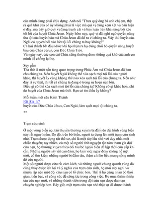của mình đang phải chịu đựng. Anh nói "Thưa quý ông bà anh chị em, thật
ra quá khứ của cô ấy không phải là việc mà quí vị đang xem xét và bàn luận
ở đây, mà bây giờ quý vị đang tranh cãi và bàn luận trên khả năng bôi xóa
tội lỗi của huyết Chúa Jesus. Ngày hôm nay, quý vị đã nghi ngờ quyền năng
tha tội của huyết báu mà Chúa Jesus đã đổ ra vì chúng ta. Vậy thì, huyết của
Ngài có quyền bôi xóa hết tội lỗi chúng ta hay không?"
Cả hội thánh bắt đầu khóc khi họ nhận ra họ đang chối bỏ quyền năng huyết
báu của Chúa Jesus, con Đức Chúa Trời.
Và ngày nay, các con cái Chúa cũng thường đem những quá khứ của anh em
mình để chống lại họ.
Suy gẫm
Tha thứ là một nền tảng quan trọng trong Phúc Âm mà Chúa Jesus đã ban
cho chúng ta. Nếu huyết Ngài không thể xóa sạch mọi tội lỗi của người
khác, thì huyết ấy cũng không thể nào xóa sạch tội lỗi của chúng ta. Nếu như
đây là sự thật, thì tất cả chúng ta đang ở trong sự hoạn nạn lớn.
Điều gì có thể xóa sạch mọi tội lỗi của chúng ta? Không có gì khác hơn, chỉ
do huyết của Chúa Jesus mà thôi. Bạn có tin điều ấy không?
Mỗi tuần một câu Kinh Thánh
IGi1Ga 1:7
huyết của Đức Chúa Jêsus, Con Ngài, làm sạch mọi tội chúng ta.
**
Trạm cứu sinh
Ở một vùng biển nọ, tàu thuyền thường xuyên bị đắm do địa hình vùng biển
này rất nguy hiểm. Do đó, trên bờ biển, người ta dựng lên một trạm cứu sinh
nhỏ. Trạm được dựng rất thô sơ, chỉ là một túp lều nhỏ với duy nhất một
chiếc thuyền; tuy nhiên, có một số người tình nguyện tận tâm tham gia đội
cứu nạn, họ thường xuyên theo dõi tàu bè ngoài biển để kịp thời cứu cấp khi
cần. Những người này rất can đảm, họ làm việc ngày đêm không hề mệt
mỏi, cố tìm kiếm những người bị đắm tàu, thậm chí họ liều mạng sống mình
để cứu người.
Một số người được cứu rất cảm kích, và những người chung quanh vùng đó
cũng thấy được ích lợi và ý nghĩa của trạm cứu sinh, họ mới suy nghĩ và
muốn lập nên một đội cứu nạn có tổ chức hơn. Thế là họ cùng nhau bỏ thời
gian, tiền bạc, và công sức để cộng tác trong công việc. Họ mua thêm nhiều
tàu cứu nạn mới, và những thành viên trong đội cứu nạn được đào tạo
chuyên nghiệp hơn. Bây giờ, một trạm cứu nạn nhỏ thật sự đã được thành
 