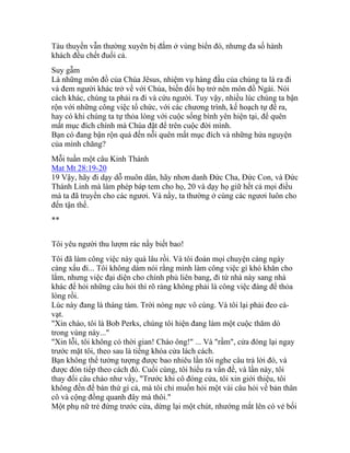 Tàu thuyền vẫn thường xuyên bị đắm ở vùng biển đó, nhưng đa số hành
khách đều chết đuối cả.
Suy gẫm
Là những môn đồ của Chúa Jêsus, nhiệm vụ hàng đầu của chúng ta là ra đi
và đem người khác trở về với Chúa, biến đổi họ trở nên môn đồ Ngài. Nói
cách khác, chúng ta phải ra đi và cứu người. Tuy vậy, nhiều lúc chúng ta bận
rộn với những công việc tổ chức, với các chương trình, kế hoạch tự đề ra,
hay có khi chúng ta tự thỏa lòng với cuộc sống bình yên hiện tại, để quên
mất mục đích chính mà Chúa đặt để trên cuộc đời mình.
Bạn có đang bận rộn quá đến nỗi quên mất mục đích và những hứa nguyện
của mình chăng?
Mỗi tuần một câu Kinh Thánh
Mat Mt 28:19-20
19 Vậy, hãy đi dạy dỗ muôn dân, hãy nhơn danh Đức Cha, Đức Con, và Đức
Thánh Linh mà làm phép báp tem cho họ, 20 và dạy họ giữ hết cả mọi điều
mà ta đã truyền cho các ngươi. Và nầy, ta thường ở cùng các ngươi luôn cho
đến tận thế.
**
Tôi yêu người thu lượm rác nầy biết bao!
Tôi đã làm công việc này quá lâu rồi. Và tôi đoán mọi chuyện càng ngày
càng xấu đi... Tôi không dám nói rằng mình làm công việc gì khó khăn cho
lắm, nhưng việc đại diện cho chính phủ liên bang, đi từ nhà này sang nhà
khác để hỏi những câu hỏi thì rõ ràng không phải là công việc đáng để thỏa
lòng rồi.
Lúc này đang là tháng tám. Trời nóng nực vô cùng. Và tôi lại phải đeo cà-
vạt.
"Xin chào, tôi là Bob Perks, chúng tôi hiện đang làm một cuộc thăm dò
trong vùng này..."
"Xin lỗi, tôi không có thời gian! Chào ông!" ... Và "rầm", cửa đóng lại ngay
trước mặt tôi, theo sau là tiếng khóa cửa lách cách.
Bạn không thể tưởng tượng được bao nhiêu lần tôi nghe câu trả lời đó, và
được đón tiếp theo cách đó. Cuối cùng, tôi hiểu ra vấn đề, và lần này, tôi
thay đổi câu chào như vầy, "Trước khi cô đóng cửa, tôi xin giới thiệu, tôi
không đến để bán thứ gì cả, mà tôi chỉ muốn hỏi một vài câu hỏi về bản thân
cô và cộng đồng quanh đây mà thôi."
Một phụ nữ trẻ đứng trước cửa, dừng lại một chút, nhướng mắt lên có vẻ bối
 