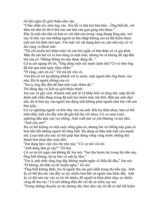 rối khi nghe tôi giới thiệu như vậy.
"Chắc chắn rồi, mời ông vào. Xin lỗi vì nhà hơi bừa bộn... Ông biết đó, với
đám trẻ nhà tôi thì ít khi nào mà nhà cửa gọn gàng cho được."
Đây là một căn nhà cũ hơn so với nhà cửa trong vùng thung lũng này, nơi
này là khu vực mà những người có thu nhập không cao có thể kiếm được
một nơi trú thân tàm tạm. Với một vài vật dụng đơn sơ, căn nhà này có vẻ
ấm cúng và thoải mái.
"Tôi chỉ muốn hỏi thăm một vài câu hỏi ngắn về bản thân cô và gia đình.
Mặc dù câu hỏi có vẻ hơi riêng tư một chút, nhưng tôi sẽ không đề cập đến
tên của cô. Những thông tin này được dùng để..."
Cô ta cắt ngang lời tôi, "Ông dùng một cốc nước lạnh nhé? Có vẻ như ông
đã trải qua một ngày nhọc nhằn."
"Ồ vâng, cám ơn cô." Tôi trả lời vồn vã.
Vừa khi cô trở lại phòng khách với ly nước, một người đàn ông bước vào
nhà. Đó là người chồng của cô.
"Joe à, ông đây đến để làm một cuộc thăm dò."
Tôi đứng dậy và lịch sự giới thiệu mình.
Joe cao và gầy còm. Khuôn mặt anh lộ vẻ khắc khổ và từng trải, mặc dù tôi
đoán anh chắc đang trong độ tuổi hai mươi mấy mà thôi. Bàn tay anh chai
sần, đó là bàn tay của người lao động chứ không phải người cầm bút viết nơi
bàn giấy.
Cô vợ nghiêng người và hôn nhẹ vào má anh. Khi họ nhìn nhau, bạn có thể
nhìn thấy tình yêu đầy tràn đã gắn kết họ với nhau. Cô vợ mỉm cười,
nghiêng đầu dựa vào vai chồng. Anh vuốt má vợ yêu thương và nói nhỏ,
"Anh yêu em!"
Họ có thể không có một cuộc sống giàu có, nhưng hai vợ chồng này giàu có
hơn hầu hết những người tôi từng biết. Họ đang sở hữu một tình yêu mạnh
mẽ. Loại tình yêu này có thể giúp bạn đứng vững vàng trước những thử
thách làm chao đảo cuộc đời.
"Joe đang làm việc cho thị trấn này." Cô vợ nói với tôi.
"Anh đang làm gì vậy?" Tôi hỏi.
Cô vợ trả lời ngay mà không để Joe nói, "Joe thu lượm rác trong thị trấn này.
Ông biết không, tôi tự hào về anh ấy lắm."
"Em à, anh chắc rằng ông đây không muốn nghe về điều đó đâu," Joe nói.
"Ồ không, tôi thật sự rất muốn nghe," tôi nói.
"Ông biết không Bob, Joe là người thu rác giỏi nhất trong thị trấn này. Anh
ấy có thể thu rác vào đầy xe tải, nhiều hơn bất cứ người nào khác đấy. Anh
ấy có thể nén rác vào xe tải rất nhiều, để người ta khỏi phải chạy xe nhiều
vòng để thu rác." Cô nói những điều đó với tất cả niềm say mê.
"Trong những chuyến xe rác đường dài, làm như vậy tôi đã có thể tiết kiệm
 