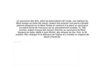 Le sanctuaire doit être, selon les prescriptions de l’ange, une réplique du Mont-Gargan en Italie (Ve siècle). Aubert fait arracher une pierre cultuelle païenne présente sur le Mont Tombe et construit à la place un sanctuaire circulaire formé de morceaux de roc grossièrement empilés. En 708 environ, Aubert envoya des moines chercher au sanctuaire du Mont Gargano en Italie, dédié à saint Michel, des reliques du lieu. Puis, le 16 octobre 709, l’évêque fit la dédicace de l’église et y installa un chapitre de douze chanoines. 