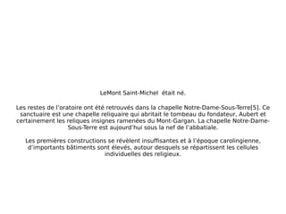 LeMont Saint-Michel   était né. Les restes de l’oratoire ont été retrouvés dans la chapelle Notre-Dame-Sous-Terre[5]. Ce sanctuaire est une chapelle reliquaire qui abritait le tombeau du fondateur, Aubert et certainement les reliques insignes ramenées du Mont-Gargan. La chapelle Notre-Dame-Sous-Terre est aujourd’hui sous la nef de l’abbatiale. Les premières constructions se révèlent insuffisantes et à l’époque carolingienne, d’importants bâtiments sont élevés, autour desquels se répartissent les cellules individuelles des religieux. 