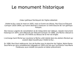 Le monument historique  chœur gothique flamboyant de l'église abbatiale Viollet-le-Duc visita le mont en 1835, mais ce furent ses élèves, Paul Gout et Édouard Corroyer (1835-1904), qui furent destinés à restaurer ce chef-d’œuvre de l’art gothique français. Des travaux urgents de consolidation et de restauration de l’abbaye, classée monument historique en 1874, sont effectués par Édouard Corroyer. En 1896, une flèche s’élevant à plus de 170 mètres au-dessus de la mer est érigée. L’archange Saint Michel qui couronne la flèche a été réalisé dans les ateliers Monduit qui avaient déjà travaillé pour Viollet-le-Duc . En 1898, Paul Gout redécouvre, lors de fouilles sous le plancher de l’église, Notre-Dame-Sous-Terre qui sera complètement dégagée en 1959 une fois que l’architecte Yves-Marie Froidevaux aura installé une poutre en béton précontraint. 
