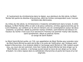 À l’avènement du christianisme dans la région, aux alentours du IVe siècle, le Mont Tombe fait partie du diocèse d’Avranches, dont les limites correspondent avec l'ancien territoire des Abrincates. Au milieu du VIe siècle, le christianisme s’implante véritablement dans la baie. À cette époque, le Mont Tombe offre un abri à de pieux solitaires, ermites approvisionnés par le curé d’Astériac, qui veillent sur le site et mènent une vie contemplative autour de deux oratoires. Le premier, dédié au premier martyr chrétien, saint Étienne est élevé à mi-hauteur du rocher. Il est suivi d’un second en l’honneur du premier martyr des Gaules, saint Symphorien, élevé au pied du rocher. Le songe de Saint Aubert Le Mont Saint-Michel quitte, en 710, son appellation de Mont Tombe pour prendre celui de Mont-Saint-Michel-au-péril-de-la-Mer à la suite de l’édification, par l’évêque saint Aubert d’Avranches, d’un oratoire dédié à l’archange saint Michel en 708. Aubert aurait reçu, au cours de son sommeil, trois fois l’ordre de Saint-Michel de faire ériger sur le Mont-Tombe un oratoire. L’archange aurait laissé la trace de son doigt sur le crâne d’Aubert. Ce crâne repose dans la cathédrale d’Avranches et porte les traces d’un tel stigmate. 