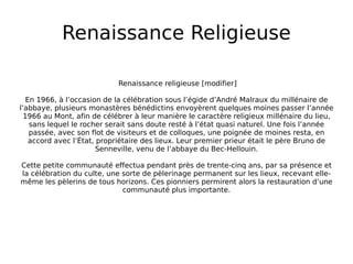 Renaissance Religieuse Renaissance religieuse [modifier] En 1966, à l’occasion de la célébration sous l’égide d’André Malraux du millénaire de l’abbaye, plusieurs monastères bénédictins envoyèrent quelques moines passer l’année 1966 au Mont, afin de célébrer à leur manière le caractère religieux millénaire du lieu, sans lequel le rocher serait sans doute resté à l’état quasi naturel. Une fois l’année passée, avec son flot de visiteurs et de colloques, une poignée de moines resta, en accord avec l’État, propriétaire des lieux. Leur premier prieur était le père Bruno de Senneville, venu de l’abbaye du Bec-Hellouin. Cette petite communauté effectua pendant près de trente-cinq ans, par sa présence et la célébration du culte, une sorte de pèlerinage permanent sur les lieux, recevant elle-même les pèlerins de tous horizons. Ces pionniers permirent alors la restauration d’une communauté plus importante. 