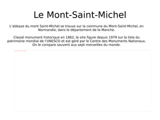 Le Mont-Saint-Michel L’abbaye du mont Saint-Michel se trouve sur la commune du Mont-Saint-Michel, en Normandie, dans le département de la Manche. Classé monument historique en 1862, le site figure depuis 1979 sur la liste du patrimoine mondial de l’UNESCO et est géré par le Centre des Monuments Nationaux. On le compare souvent aux sept merveilles du monde. 