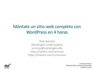 Móntate un sitio web completo con
WordPress en 4 horas
Iñaki Arenaza
Mondragon Unibertsitatea
iarenaza@mondragon.edu
https://twitter.com/iarenaza
https://linkedin.com/in/iarenaza
Creative Commons
Attribution Non-commercial Share Alike
3.0 Spain License

 