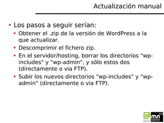Actualización manual

Los pasos a seguir serían:
 Obtener el .zip de la versión de WordPress a la
 que actualizar.
 Descom...