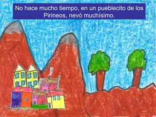 No hace mucho tiempo, en un pueblecito de los Pirineos, nevó muchísimo.