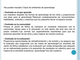 •Se pueden rescatar 3 tipos de ambientes de aprendizaje:
• Centrado en el que aprende:
Los maestros respetan las formas de aprendizaje de los niños y proporcionan
una base para el aprendizaje.*Retoman cuidadosamente los conocimientos,
habilidades, actitudes y creencias que los pequeños llevan al espacio escolar.
• Centrado en la comunidad:
Porque el Jardín de Niños se mantiene en constante interacción con la
comunidad, dando paso a la educación no solo dentro del aula sino con el
propio contexto.*Las normas son especialmente importantes para que las
personas aprendan de los otros y para mejorar de manera continua.
• Centrado en la evaluación:
Proporciona oportunidades de retroalimentación y de revisión y se asegura que
lo evaluado sea congruente con las metas de aprendizaje*Los docentes del
Jardín de Niños establecen una evaluación por cortes temporales que después
se ve realimentada gracias a la exposición de resultados en colectivo para una
mejora de la actividad enseñanza- aprendizaje*Uso del cuaderno.
 