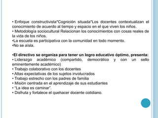 • Enfoque constructivista*Cognición situada*Los docentes contextualizan el
conocimiento de acuerdo al tiempo y espacio en el que viven los niños.
• Metodología sociocultural Relacionan los conocimientos con cosas reales de
la vida de los niños.
•La escuela es participativa con la comunidad en todo momento.
•No se aísla.
•El directivo se organiza para tener un logro educativo óptimo, presenta:
• Liderazgo académico (compartido, democrático y con un sello
eminentemente académico)
• Trabajo colaborativo con los docentes
• Altas expectativas de los sujetos involucrados
• Trabajo estrecho con los padres de familia
• Misión centrada en el aprendizaje de sus estudiantes
• “La idea es caminar”.
• Disfruta y fortalece el quehacer docente cotidiano.
 