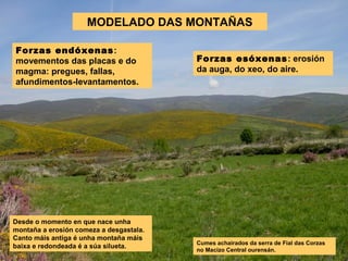 MODELADO DAS MONTAÑAS
Forzas esóxenas: erosión
da auga, do xeo, do aire.
Desde o momento en que nace unha
montaña a erosión comeza a desgastala.
Canto máis antiga é unha montaña máis
baixa e redondeada é a súa silueta.
Forzas endóxenas:
movementos das placas e do
magma: pregues, fallas,
afundimentos-levantamentos.
Cumes achairados da serra de Fial das Corzas
no Macizo Central ourensán.
 