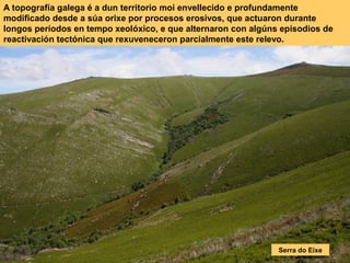 A topografía galega é a dun territorio moi envellecido e profundamente
modificado desde a súa orixe por procesos erosivos, que actuaron durante
longos períodos en tempo xeolóxico, e que alternaron con algúns episodios de
reactivación tectónica que rexuveneceron parcialmente este relevo.
Serra do Eixe
 
