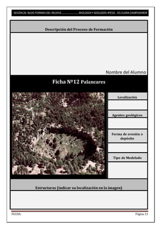 SESIÓN 26: BLOG FORMAS DEL RELIEVE……………………. BIOLOGÍA Y GEOLOGÍA 4ºESO, IES CLARA CAMPOAMOR 
Descripción del Proceso de Formación 
Nombre del Alumno 
Ficha Nº12 Palancares 
Localización 
Agentes geológicos 
Forma de erosión o 
depósito 
Tipo de Modelado 
Estructuras (indicar su localización en la imagen) 
FECHA: Página 13 
 