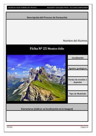 SESIÓN 26: BLOG FORMAS DEL RELIEVE……………………. BIOLOGÍA Y GEOLOGÍA 4ºESO, IES CLARA CAMPOAMOR 
Descripción del Proceso de Formación 
Nombre del Alumno 
Ficha Nº 25 Montes Odle 
Localización 
Agentes geológicos 
Forma de erosión o 
depósito 
Tipo de Modelado 
Estructuras (indicar su localización en la imagen) 
FECHA: Página 26 
 