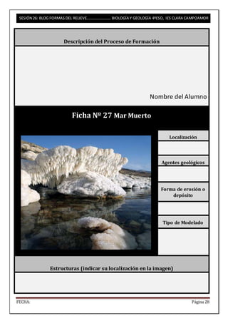 SESIÓN 26: BLOG FORMAS DEL RELIEVE……………………. BIOLOGÍA Y GEOLOGÍA 4ºESO, IES CLARA CAMPOAMOR 
Descripción del Proceso de Formación 
Nombre del Alumno 
Ficha Nº 27 Mar Muerto 
Localización 
Agentes geológicos 
Forma de erosión o 
depósito 
Tipo de Modelado 
Estructuras (indicar su localización en la imagen) 
FECHA: Página 28 
 
