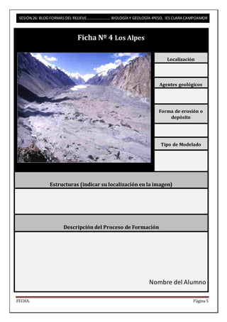 SESIÓN 26: BLOG FORMAS DEL RELIEVE……………………. BIOLOGÍA Y GEOLOGÍA 4ºESO, IES CLARA CAMPOAMOR 
Ficha Nº 4 Los Alpes 
Localización 
Agentes geológicos 
Forma de erosión o 
depósito 
Tipo de Modelado 
Estructuras (indicar su localización en la imagen) 
Descripción del Proceso de Formación 
Nombre del Alumno 
FECHA: Página 5 
 