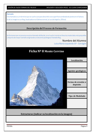 SESIÓN 26: BLOG FORMAS DEL RELIEVE……………………. BIOLOGÍA Y GEOLOGÍA 4ºESO, IES CLARA CAMPOAMOR 
Hamada 
Una hamada es un término que se suele usar para describir una superficie sembrada de piedra en el Sahara. 
El de la imagen es un Reg, localizado en el Sahara central, al sur de Argelia. (África) 
Descripción del Proceso de Formación 
Se formaron por el proceso erosivo llamado deflación, en el cual el viento se lleva los materiales más pequeños 
y deja los de mayor tamaño originando un desierto pedregoso llamado Reg. 
Nombre del Alumno 
Luisa María izquierdo Gª - Cervigón 
Ficha Nº 8 Monte Cervino 
Localización 
Agentes geológicos 
Forma de erosión o 
depósito 
Tipo de Modelado 
Estructuras (indicar su localización en la imagen) 
FECHA: Página 9 
 