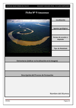 SESIÓN 26: BLOG FORMAS DEL RELIEVE……………………. BIOLOGÍA Y GEOLOGÍA 4ºESO, IES CLARA CAMPOAMOR 
Ficha Nº 9 Amazonas 
Localización 
Agentes geológicos 
Forma de erosión o 
depósito 
Tipo de Modelado 
Estructuras (indicar su localización en la imagen) 
Descripción del Proceso de Formación 
Nombre del Alumno 
FECHA: Página 10 
 