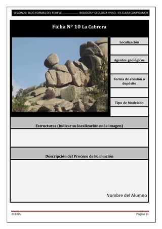 SESIÓN 26: BLOG FORMAS DEL RELIEVE……………………. BIOLOGÍA Y GEOLOGÍA 4ºESO, IES CLARA CAMPOAMOR 
Ficha Nº 10 La Cabrera 
Localización 
Agentes geológicos 
Forma de erosión o 
depósito 
Tipo de Modelado 
Estructuras (indicar su localización en la imagen) 
Descripción del Proceso de Formación 
Nombre del Alumno 
FECHA: Página 11 
 