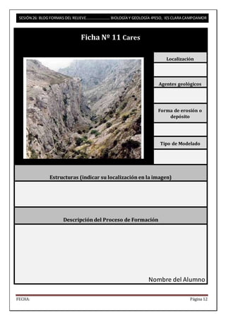 SESIÓN 26: BLOG FORMAS DEL RELIEVE……………………. BIOLOGÍA Y GEOLOGÍA 4ºESO, IES CLARA CAMPOAMOR 
Ficha Nº 11 Cares 
Localización 
Agentes geológicos 
Forma de erosión o 
depósito 
Tipo de Modelado 
Estructuras (indicar su localización en la imagen) 
Descripción del Proceso de Formación 
Nombre del Alumno 
FECHA: Página 12 
 