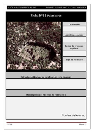 SESIÓN 26: BLOG FORMAS DEL RELIEVE……………………. BIOLOGÍA Y GEOLOGÍA 4ºESO, IES CLARA CAMPOAMOR 
Ficha Nº12 Palancares 
Localización 
Agentes geológicos 
Forma de erosión o 
depósito 
Tipo de Modelado 
Estructuras (indicar su localización en la imagen) 
Descripción del Proceso de Formación 
Nombre del Alumno 
FECHA: Página 13 
 