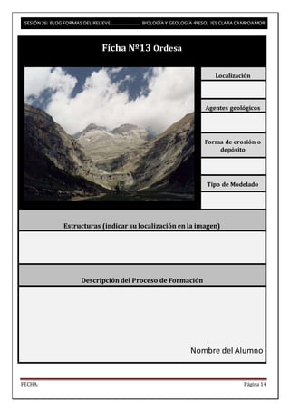 SESIÓN 26: BLOG FORMAS DEL RELIEVE……………………. BIOLOGÍA Y GEOLOGÍA 4ºESO, IES CLARA CAMPOAMOR 
Ficha Nº13 Ordesa 
Localización 
Agentes geológicos 
Forma de erosión o 
depósito 
Tipo de Modelado 
Estructuras (indicar su localización en la imagen) 
Descripción del Proceso de Formación 
Nombre del Alumno 
FECHA: Página 14 
 