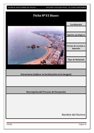 SESIÓN 26: BLOG FORMAS DEL RELIEVE……………………. BIOLOGÍA Y GEOLOGÍA 4ºESO, IES CLARA CAMPOAMOR 
Ficha Nº15 Blanes 
Localización 
Agentes geológicos 
Forma de erosión o 
depósito 
Tipo de Modelado 
Estructuras (indicar su localización en la imagen) 
Descripción del Proceso de Formación 
Nombre del Alumno 
FECHA: Página 16 
 