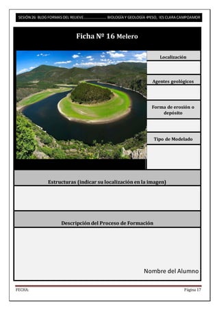 SESIÓN 26: BLOG FORMAS DEL RELIEVE……………………. BIOLOGÍA Y GEOLOGÍA 4ºESO, IES CLARA CAMPOAMOR 
Ficha Nº 16 Melero 
Localización 
Agentes geológicos 
Forma de erosión o 
depósito 
Tipo de Modelado 
Estructuras (indicar su localización en la imagen) 
Descripción del Proceso de Formación 
Nombre del Alumno 
FECHA: Página 17 
 