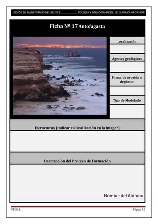 SESIÓN 26: BLOG FORMAS DEL RELIEVE……………………. BIOLOGÍA Y GEOLOGÍA 4ºESO, IES CLARA CAMPOAMOR 
Ficha Nº 17 Antofagasta 
Localización 
Agentes geológicos 
Forma de erosión o 
depósito 
Tipo de Modelado 
Estructuras (indicar su localización en la imagen) 
Descripción del Proceso de Formación 
Nombre del Alumno 
FECHA: Página 18 
 