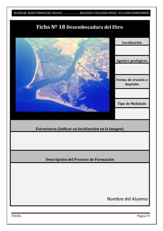 SESIÓN 26: BLOG FORMAS DEL RELIEVE……………………. BIOLOGÍA Y GEOLOGÍA 4ºESO, IES CLARA CAMPOAMOR 
Ficha Nº 18 Desembocadura del Ebro 
Localización 
Agentes geológicos 
Forma de erosión o 
depósito 
Tipo de Modelado 
Estructuras (indicar su localización en la imagen) 
Descripción del Proceso de Formación 
Nombre del Alumno 
FECHA: Página 19 
 