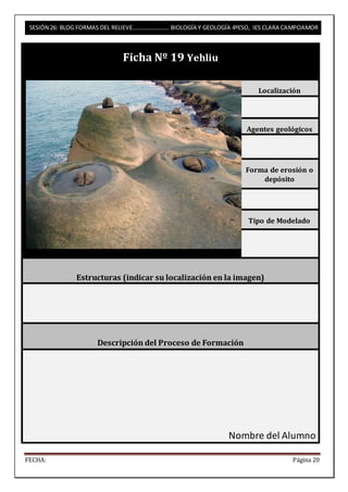 SESIÓN 26: BLOG FORMAS DEL RELIEVE……………………. BIOLOGÍA Y GEOLOGÍA 4ºESO, IES CLARA CAMPOAMOR 
Ficha Nº 19 Yehliu 
Localización 
Agentes geológicos 
Forma de erosión o 
depósito 
Tipo de Modelado 
Estructuras (indicar su localización en la imagen) 
Descripción del Proceso de Formación 
Nombre del Alumno 
FECHA: Página 20 
 