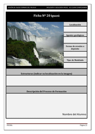 SESIÓN 26: BLOG FORMAS DEL RELIEVE……………………. BIOLOGÍA Y GEOLOGÍA 4ºESO, IES CLARA CAMPOAMOR 
Ficha Nº 20 Iguazú 
Localización 
Agentes geológicos 
Forma de erosión o 
depósito 
Tipo de Modelado 
Estructuras (indicar su localización en la imagen) 
Descripción del Proceso de Formación 
Nombre del Alumno 
FECHA: Página 21 
 