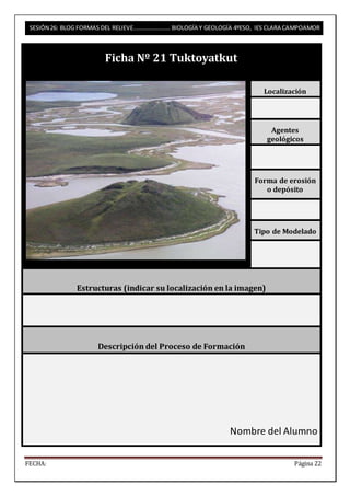 SESIÓN 26: BLOG FORMAS DEL RELIEVE……………………. BIOLOGÍA Y GEOLOGÍA 4ºESO, IES CLARA CAMPOAMOR 
Ficha Nº 21 Tuktoyatkut 
Localización 
Agentes 
geológicos 
Forma de erosión 
o depósito 
Tipo de Modelado 
Estructuras (indicar su localización en la imagen) 
Descripción del Proceso de Formación 
Nombre del Alumno 
FECHA: Página 22 
 