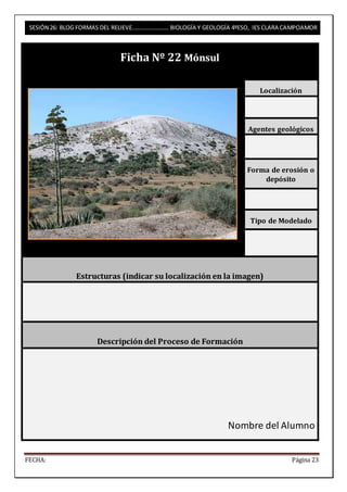SESIÓN 26: BLOG FORMAS DEL RELIEVE……………………. BIOLOGÍA Y GEOLOGÍA 4ºESO, IES CLARA CAMPOAMOR 
Ficha Nº 22 Mónsul 
Localización 
Agentes geológicos 
Forma de erosión o 
depósito 
Tipo de Modelado 
Estructuras (indicar su localización en la imagen) 
Descripción del Proceso de Formación 
Nombre del Alumno 
FECHA: Página 23 
 