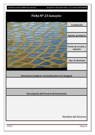 SESIÓN 26: BLOG FORMAS DEL RELIEVE……………………. BIOLOGÍA Y GEOLOGÍA 4ºESO, IES CLARA CAMPOAMOR 
Ficha Nº 23 Samoylov 
Localización 
Agentes geológicos 
Forma de erosión o 
depósito 
Tipo de Modelado 
Estructuras (indicar su localización en la imagen) 
Descripción del Proceso de Formación 
Nombre del Alumno 
FECHA: Página 24 
 
