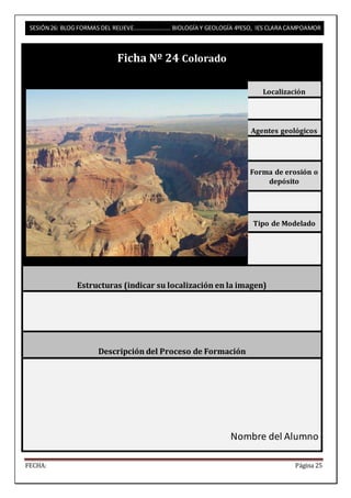 SESIÓN 26: BLOG FORMAS DEL RELIEVE……………………. BIOLOGÍA Y GEOLOGÍA 4ºESO, IES CLARA CAMPOAMOR 
Ficha Nº 24 Colorado 
Localización 
Agentes geológicos 
Forma de erosión o 
depósito 
Tipo de Modelado 
Estructuras (indicar su localización en la imagen) 
Descripción del Proceso de Formación 
Nombre del Alumno 
FECHA: Página 25 
 