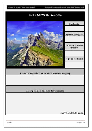 SESIÓN 26: BLOG FORMAS DEL RELIEVE……………………. BIOLOGÍA Y GEOLOGÍA 4ºESO, IES CLARA CAMPOAMOR 
Ficha Nº 25 Montes Odle 
Localización 
Agentes geológicos 
Forma de erosión o 
depósito 
Tipo de Modelado 
Estructuras (indicar su localización en la imagen) 
Descripción del Proceso de Formación 
Nombre del Alumno 
FECHA: Página 26 
 