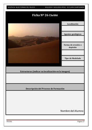 SESIÓN 26: BLOG FORMAS DEL RELIEVE……………………. BIOLOGÍA Y GEOLOGÍA 4ºESO, IES CLARA CAMPOAMOR 
Ficha Nº 26 Chebbi 
Localización 
Agentes geológicos 
Forma de erosión o 
depósito 
Tipo de Modelado 
Estructuras (indicar su localización en la imagen) 
Descripción del Proceso de Formación 
Nombre del Alumno 
FECHA: Página 27 
 