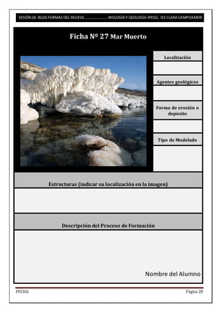 SESIÓN 26: BLOG FORMAS DEL RELIEVE……………………. BIOLOGÍA Y GEOLOGÍA 4ºESO, IES CLARA CAMPOAMOR 
Ficha Nº 27 Mar Muerto 
Localización 
Agentes geológicos 
Forma de erosión o 
depósito 
Tipo de Modelado 
Estructuras (indicar su localización en la imagen) 
Descripción del Proceso de Formación 
Nombre del Alumno 
FECHA: Página 28 
 