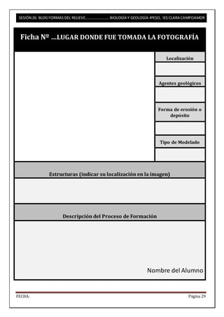 SESIÓN 26: BLOG FORMAS DEL RELIEVE……………………. BIOLOGÍA Y GEOLOGÍA 4ºESO, IES CLARA CAMPOAMOR 
Ficha Nº …LUGAR DONDE FUE TOMADA LA FOTOGRAFÍA 
Localización 
Agentes geológicos 
Forma de erosión o 
depósito 
Tipo de Modelado 
Estructuras (indicar su localización en la imagen) 
Descripción del Proceso de Formación 
Nombre del Alumno 
FECHA: Página 29 
