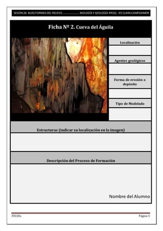 SESIÓN 26: BLOG FORMAS DEL RELIEVE……………………. BIOLOGÍA Y GEOLOGÍA 4ºESO, IES CLARA CAMPOAMOR 
Ficha Nº 2. Cueva del Águila 
Localización 
Agentes geológicos 
Forma de erosión o 
depósito 
Tipo de Modelado 
Estructuras (indicar su localización en la imagen) 
Descripción del Proceso de Formación 
Nombre del Alumno 
FECHA: Página 3 
 