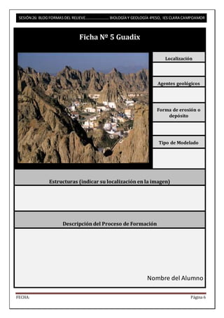 SESIÓN 26: BLOG FORMAS DEL RELIEVE……………………. BIOLOGÍA Y GEOLOGÍA 4ºESO, IES CLARA CAMPOAMOR 
Ficha Nº 5 Guadix 
Localización 
Agentes geológicos 
Forma de erosión o 
depósito 
Tipo de Modelado 
Estructuras (indicar su localización en la imagen) 
Descripción del Proceso de Formación 
Nombre del Alumno 
FECHA: Página 6 
 
